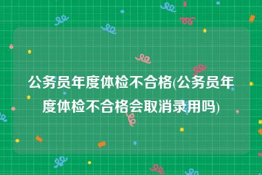 公务员年度体检不合格(公务员年度体检不合格会取消录用吗)