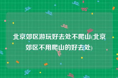 北京郊区游玩好去处不爬山(北京郊区不用爬山的好去处)