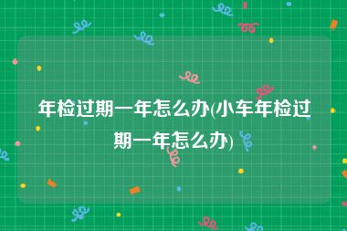 年检过期一年怎么办(小车年检过期一年怎么办)