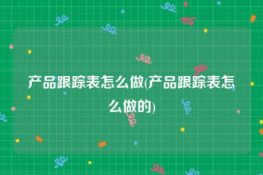 产品跟踪表怎么做(产品跟踪表怎么做的)