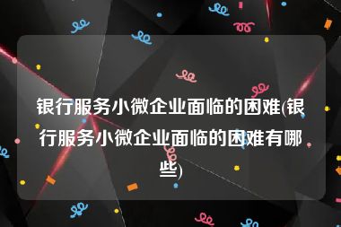 银行服务小微企业面临的困难(银行服务小微企业面临的困难有哪些)