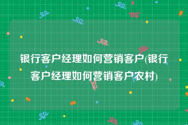 银行客户经理如何营销客户(银行客户经理如何营销客户农村)