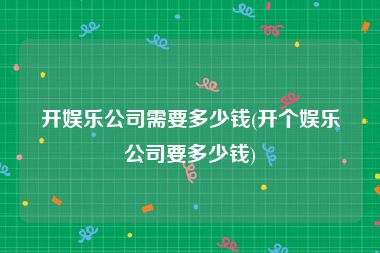 开娱乐公司需要多少钱(开个娱乐公司要多少钱)