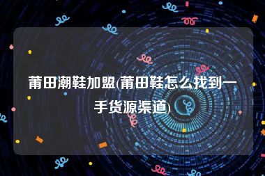 莆田潮鞋加盟(莆田鞋怎么找到一手货源渠道)