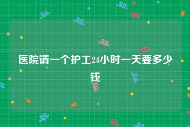 医院请一个护工24小时一天要多少钱