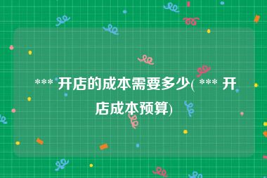 *** 开店的成本需要多少( *** 开店成本预算)