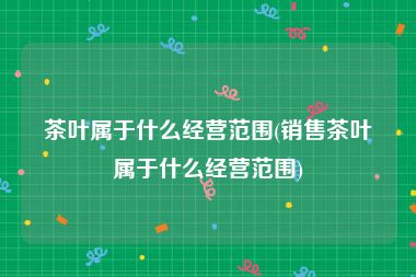 茶叶属于什么经营范围(销售茶叶属于什么经营范围)