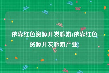 依靠红色资源开发旅游(依靠红色资源开发旅游产业)