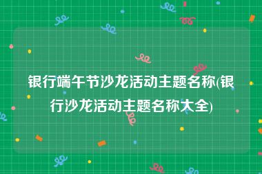 银行端午节沙龙活动主题名称(银行沙龙活动主题名称大全)