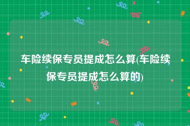 车险续保专员提成怎么算(车险续保专员提成怎么算的)