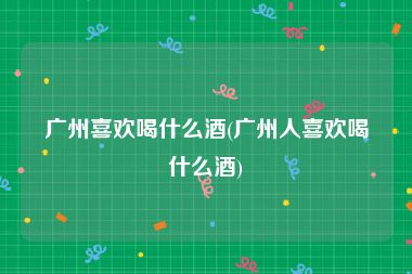 广州喜欢喝什么酒(广州人喜欢喝什么酒)