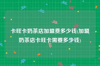 卡旺卡奶茶店加盟费多少钱(加盟奶茶店卡旺卡需要多少钱)