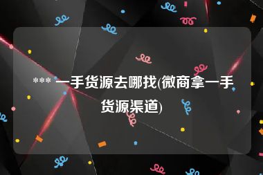 *** 一手货源去哪找(微商拿一手货源渠道)
