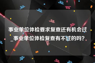 事业单位体检要求复查还有机会过_事业单位体检复查有不过的吗？
