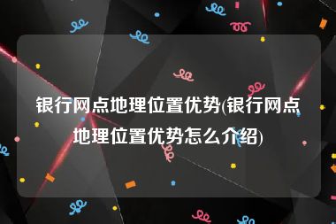 银行网点地理位置优势(银行网点地理位置优势怎么介绍)