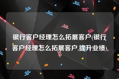 银行客户经理怎么拓展客户(银行客户经理怎么拓展客户,提升业绩)