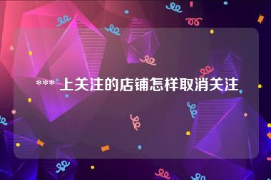  *** 上关注的店铺怎样取消关注