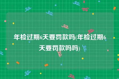 年检过期6天要罚款吗(年检过期6天要罚款吗吗)
