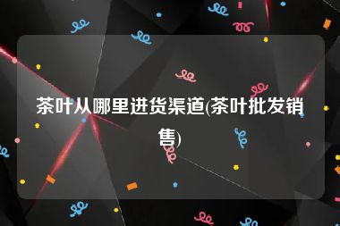 茶叶从哪里进货渠道(茶叶批发销售)