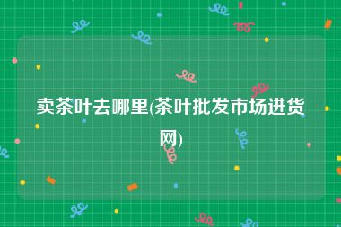 卖茶叶去哪里(茶叶批发市场进货网)