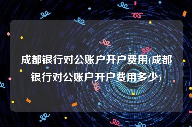 成都银行对公账户开户费用(成都银行对公账户开户费用多少)