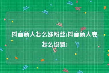 抖音新人怎么涨粉丝(抖音新人卷怎么设置)