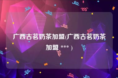 广西古茗奶茶加盟(广西古茗奶茶加盟 *** )