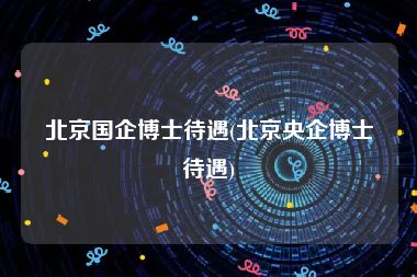 北京国企博士待遇(北京央企博士待遇)
