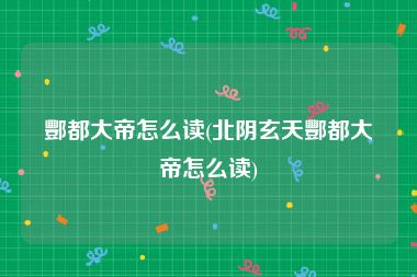 酆都大帝怎么读(北阴玄天酆都大帝怎么读)