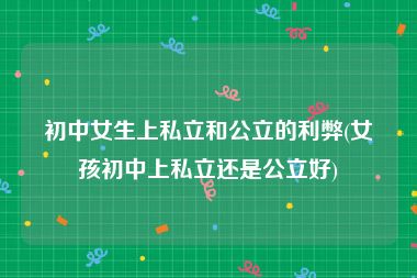 初中女生上私立和公立的利弊(女孩初中上私立还是公立好)