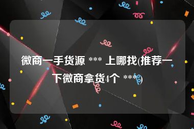 微商一手货源 *** 上哪找(推荐一下微商拿货4个 *** )