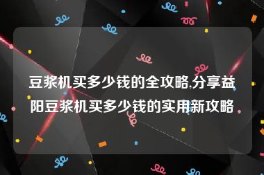 豆浆机买多少钱的全攻略,分享益阳豆浆机买多少钱的实用新攻略