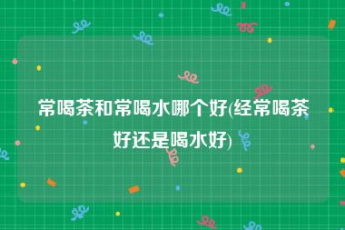 常喝茶和常喝水哪个好(经常喝茶好还是喝水好)