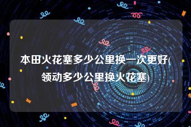本田火花塞多少公里换一次更好(领动多少公里换火花塞)