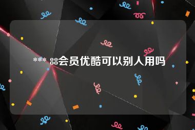  *** 88会员优酷可以别人用吗