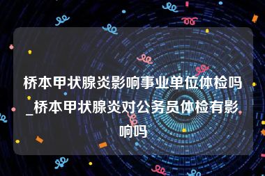 桥本甲状腺炎影响事业单位体检吗_桥本甲状腺炎对公务员体检有影响吗