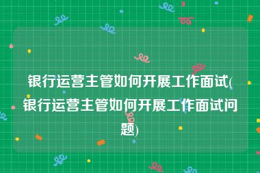 银行运营主管如何开展工作面试(银行运营主管如何开展工作面试问题)