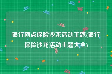 银行网点保险沙龙活动主题(银行保险沙龙活动主题大全)