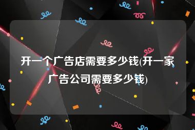 开一个广告店需要多少钱(开一家广告公司需要多少钱)