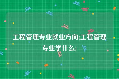 工程管理专业就业方向(工程管理专业学什么)