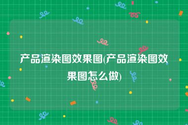 产品渲染图效果图(产品渲染图效果图怎么做)