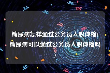 糖尿病怎样通过公务员入职体检(糖尿病可以通过公务员入职体检吗)
