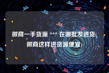 微商一手货源 *** 在哪批发进货(微商这样进货源便宜)