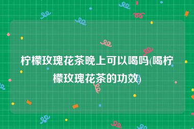 柠檬玫瑰花茶晚上可以喝吗(喝柠檬玫瑰花茶的功效)