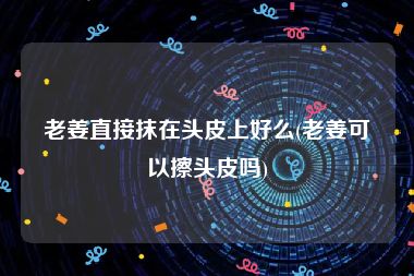 老姜直接抹在头皮上好么(老姜可以擦头皮吗)