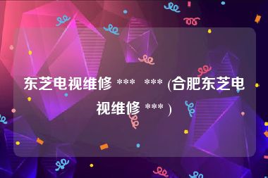 东芝电视维修 ***  *** (合肥东芝电视维修 *** )