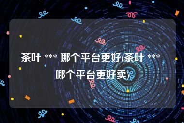 茶叶 *** 哪个平台更好(茶叶 *** 哪个平台更好卖)