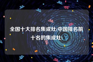 全国十大排名集成灶(中国排名前十名的集成灶)