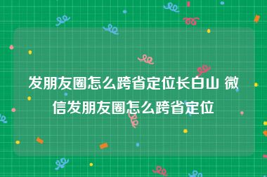 发朋友圈怎么跨省定位长白山 微信发朋友圈怎么跨省定位