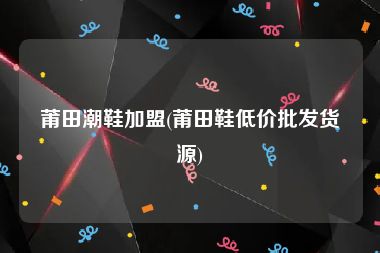 莆田潮鞋加盟(莆田鞋低价批发货源)